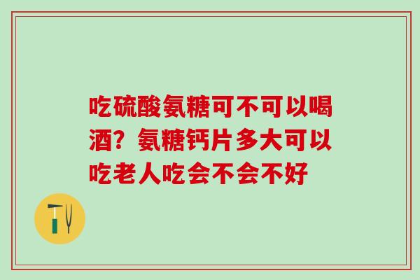 吃硫酸氨糖可不可以喝酒？氨糖钙片多大可以吃老人吃会不会不好-第1张图片-氨糖科普网