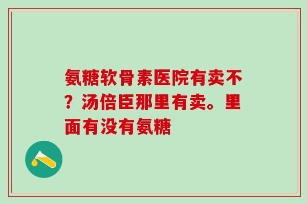 氨糖软骨素医院有卖不?汤倍臣那里有卖。里面有没有氨糖-第1张图片-氨糖科普网 氨糖软骨素医院有卖不?汤倍臣那里有卖。里面有没有氨糖-第1张图片-氨糖科普网