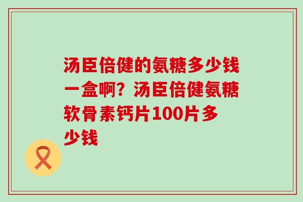 汤臣倍健的氨糖多少钱一盒啊？汤臣倍健氨糖软骨素钙片100片多少钱-第1张图片-氨糖科普网