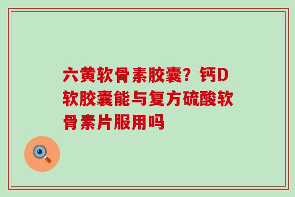 六黄软骨素胶囊？钙D软胶囊能与复方硫酸软骨素片服用吗-第1张图片-氨糖科普网