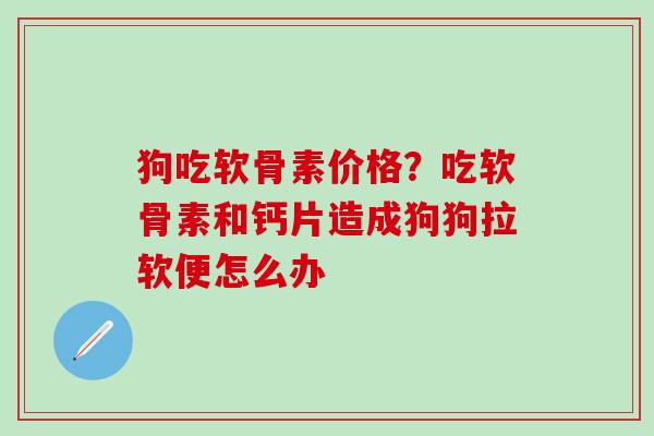 狗吃软骨素价格?吃软骨素和钙片造成狗狗拉软便怎么办-第1张图片-氨糖科普网 狗吃软骨素价格?吃软骨素和钙片造成狗狗拉软便怎么办-第1张图片-氨糖科普网