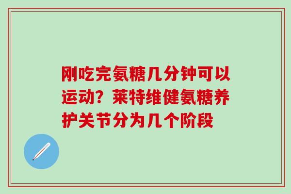 刚吃完氨糖几分钟可以运动？莱特维健氨糖养护关节分为几个阶段-第1张图片-氨糖科普网