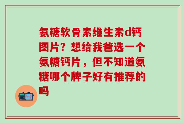 氨糖软骨素维生素d钙图片？想给我爸选一个氨糖钙片，但不知道氨糖哪个牌子好有推荐的吗-第1张图片-氨糖科普网