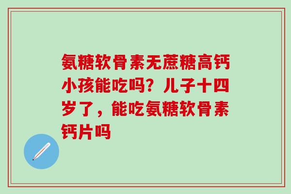 氨糖软骨素无蔗糖高钙小孩能吃吗?儿子十四岁了,能吃氨糖软骨素钙片吗-第1张图片-氨糖科普网 氨糖软骨素无蔗糖高钙小孩能吃吗?儿子十四岁了,能吃氨糖软骨素钙片吗-第1张图片-氨糖科普网