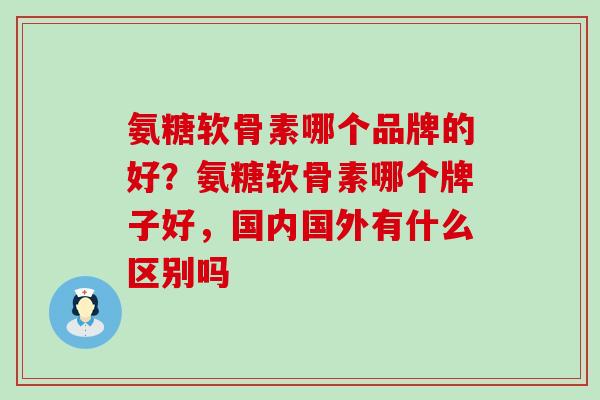 氨糖软骨素哪个品牌的好？氨糖软骨素哪个牌子好，国内国外有什么区别吗-第1张图片-氨糖科普网