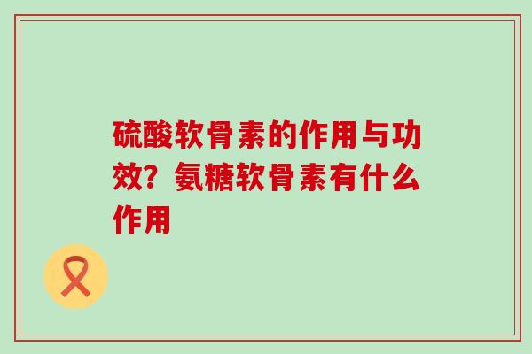 硫酸软骨素的作用与功效？氨糖软骨素有什么作用-第1张图片-氨糖科普网