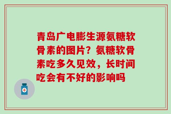 青岛广电膨生源氨糖软骨素的图片？氨糖软骨素吃多久见效，长时间吃会有不好的影响吗-第1张图片-氨糖科普网