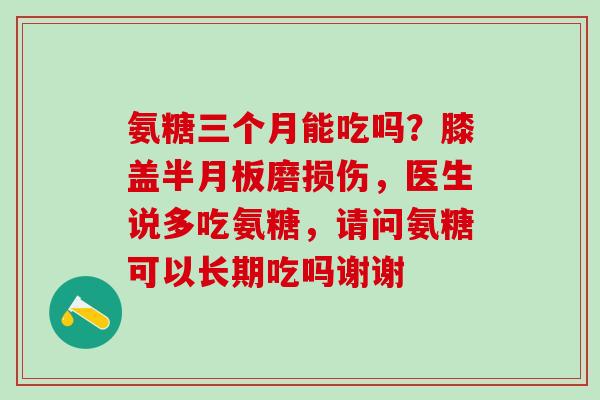 氨糖三个月能吃吗?膝盖半月板磨损伤,医生说多吃氨糖,请问氨糖可以长期吃吗谢谢-第1张图片-氨糖科普网 氨糖三个月能吃吗?膝盖半月板磨损伤,医生说多吃氨糖,请问氨糖可以长期吃吗谢谢-第1张图片-氨糖科普网