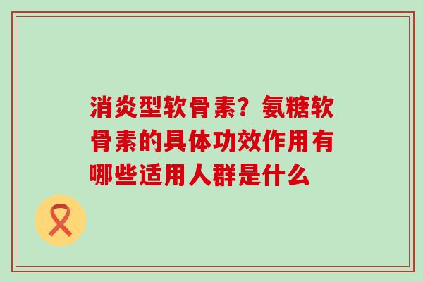 消炎型软骨素？氨糖软骨素的具体功效作用有哪些适用人群是什么-第1张图片-氨糖科普网