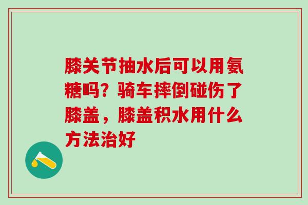 膝关节抽水后可以用氨糖吗?骑车摔倒碰伤了膝盖,膝盖积水用什么方法治好-第1张图片-氨糖科普网 膝关节抽水后可以用氨糖吗?骑车摔倒碰伤了膝盖,膝盖积水用什么方法治好-第1张图片-氨糖科普网