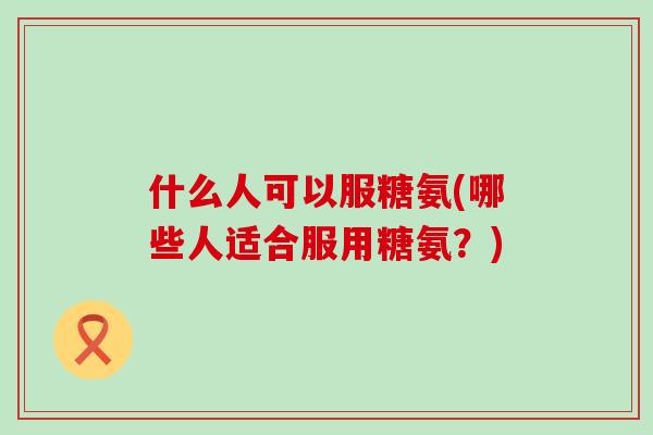 什么人可以服糖氨(哪些人适合服用糖氨?)-第1张图片-氨糖科普网 什么人可以服糖氨(哪些人适合服用糖氨?)-第1张图片-氨糖科普网