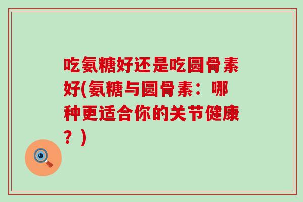 吃氨糖好还是吃圆骨素好(氨糖与圆骨素:哪种更适合你的关节健康?)-第1张图片-氨糖科普网 吃氨糖好还是吃圆骨素好(氨糖与圆骨素:哪种更适合你的关节健康?)-第1张图片-氨糖科普网