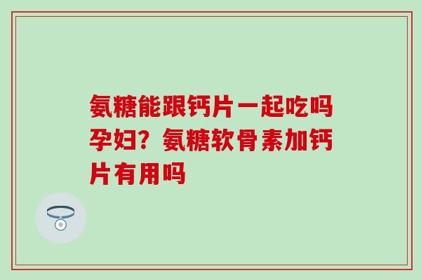 氨糖能跟钙片一起吃吗孕妇？氨糖软骨素加钙片有用吗-第1张图片-氨糖科普网