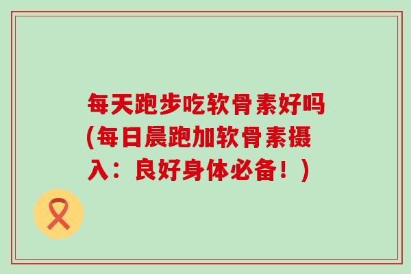 每天跑步吃软骨素好吗(每日晨跑加软骨素摄入:良好身体必备!)-第1张图片-氨糖科普网 每天跑步吃软骨素好吗(每日晨跑加软骨素摄入:良好身体必备!)-第1张图片-氨糖科普网