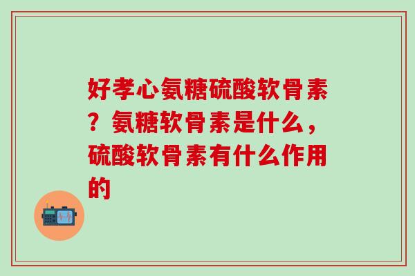 好孝心氨糖硫酸软骨素？氨糖软骨素是什么，硫酸软骨素有什么作用的-第1张图片-氨糖科普网