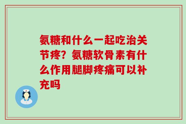 氨糖和什么一起吃治关节疼?氨糖软骨素有什么作用腿脚疼痛可以补充吗-第1张图片-氨糖科普网 氨糖和什么一起吃治关节疼?氨糖软骨素有什么作用腿脚疼痛可以补充吗-第1张图片-氨糖科普网
