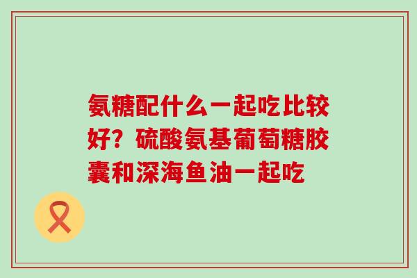 氨糖配什么一起吃比较好?硫酸氨基葡萄糖胶囊和深海鱼油一起吃-第1张图片-氨糖科普网 氨糖配什么一起吃比较好?硫酸氨基葡萄糖胶囊和深海鱼油一起吃-第1张图片-氨糖科普网