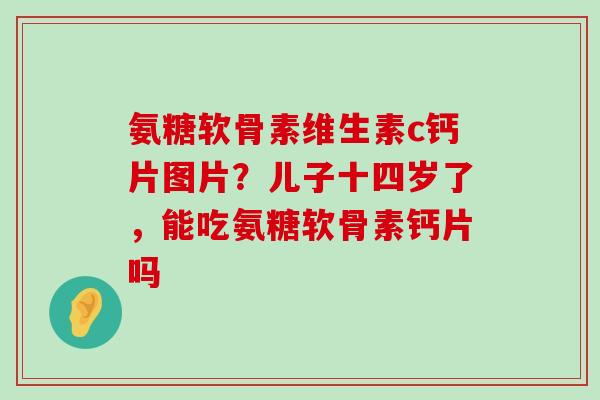 氨糖软骨素维生素c钙片图片?儿子十四岁了,能吃氨糖软骨素钙片吗-第1张图片-氨糖科普网 氨糖软骨素维生素c钙片图片?儿子十四岁了,能吃氨糖软骨素钙片吗-第1张图片-氨糖科普网