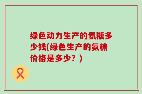 绿色动力生产的氨糖多少钱(绿色生产的氨糖价格是多少？)-第1张图片-氨糖科普网