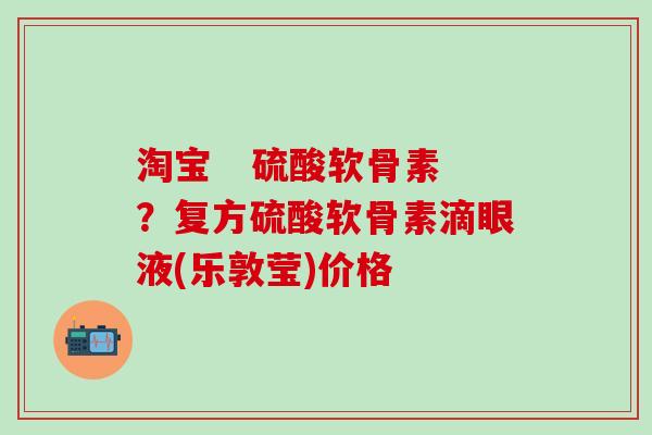 淘宝 硫酸软骨素?复方硫酸软骨素滴眼液(乐敦莹)价格-第1张图片-氨糖科普网 淘宝 硫酸软骨素?复方硫酸软骨素滴眼液(乐敦莹)价格-第1张图片-氨糖科普网