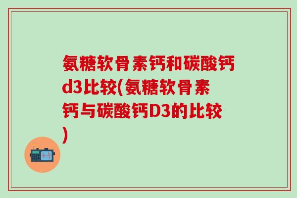 氨糖软骨素钙和碳酸钙d3比较(氨糖软骨素钙与碳酸钙D3的比较)-第1张图片-氨糖科普网