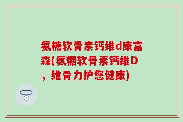 氨糖软骨素钙维d康富森(氨糖软骨素钙维D,维骨力护您健康)-第1张图片-氨糖科普网 氨糖软骨素钙维d康富森(氨糖软骨素钙维D,维骨力护您健康)-第1张图片-氨糖科普网