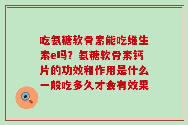 吃氨糖软骨素能吃维生素e吗?氨糖软骨素钙片的功效和作用是什么一般吃多久才会有效果-第1张图片-氨糖科普网 吃氨糖软骨素能吃维生素e吗?氨糖软骨素钙片的功效和作用是什么一般吃多久才会有效果-第1张图片-氨糖科普网