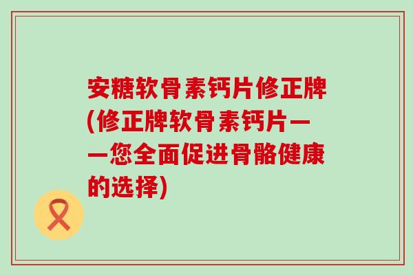 安糖软骨素钙片修正牌(修正牌软骨素钙片——您全面促进骨骼健康的选择)-第1张图片-氨糖科普网 安糖软骨素钙片修正牌(修正牌软骨素钙片——您全面促进骨骼健康的选择)-第1张图片-氨糖科普网