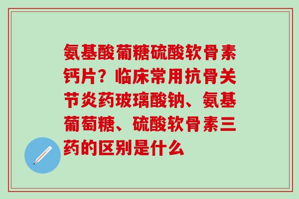 氨基酸葡糖硫酸软骨素钙片?临床常用抗骨关节炎药玻璃酸钠、氨基葡萄糖、硫酸软骨素三药的区别是什么-第1张图片-氨糖科普网 氨基酸葡糖硫酸软骨素钙片?临床常用抗骨关节炎药玻璃酸钠、氨基葡萄糖、硫酸软骨素三药的区别是什么-第1张图片-氨糖科普网