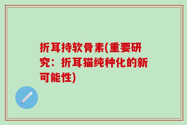 折耳持软骨素(重要研究:折耳猫纯种化的新可能性)-第1张图片-氨糖科普网 折耳持软骨素(重要研究:折耳猫纯种化的新可能性)-第1张图片-氨糖科普网