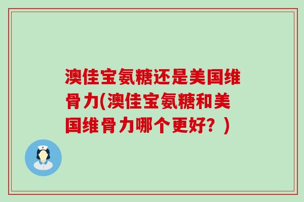 澳佳宝氨糖还是美国维骨力(澳佳宝氨糖和美国维骨力哪个更好？)-第1张图片-氨糖科普网