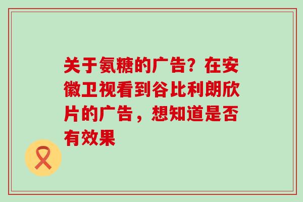 关于氨糖的广告？在安徽卫视看到谷比利朗欣片的广告，想知道是否有效果-第1张图片-氨糖科普网
