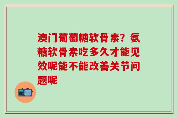 澳门葡萄糖软骨素?氨糖软骨素吃多久才能见效呢能不能改善关节问题呢-第1张图片-氨糖科普网 澳门葡萄糖软骨素?氨糖软骨素吃多久才能见效呢能不能改善关节问题呢-第1张图片-氨糖科普网