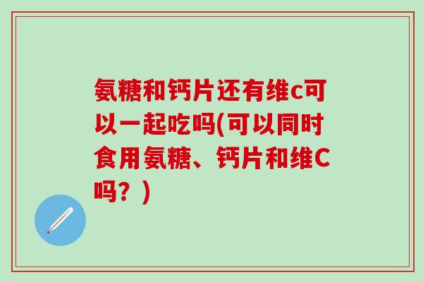 氨糖和钙片还有维c可以一起吃吗(可以同时食用氨糖、钙片和维C吗?)-第1张图片-氨糖科普网 氨糖和钙片还有维c可以一起吃吗(可以同时食用氨糖、钙片和维C吗?)-第1张图片-氨糖科普网