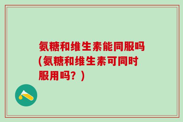 氨糖和维生素能同服吗(氨糖和维生素可同时服用吗？)-第1张图片-氨糖科普网