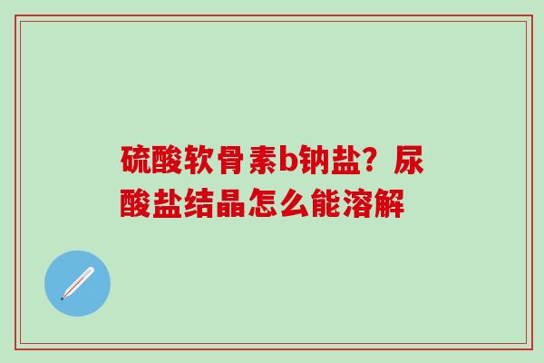 硫酸软骨素b钠盐？尿酸盐结晶怎么能溶解-第1张图片-氨糖科普网