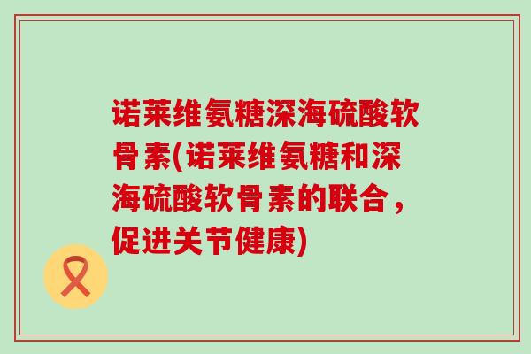 诺莱维氨糖深海硫酸软骨素(诺莱维氨糖和深海硫酸软骨素的联合，促进关节健康)-第1张图片-氨糖科普网