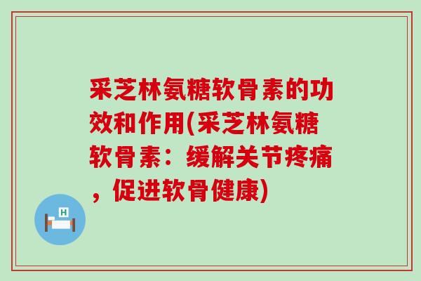 采芝林氨糖软骨素的功效和作用(采芝林氨糖软骨素：缓解关节疼痛，促进软骨健康)-第1张图片-氨糖科普网