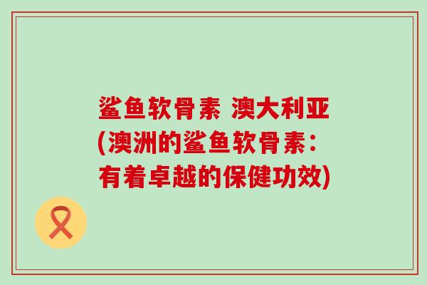 鲨鱼软骨素 澳大利亚(澳洲的鲨鱼软骨素:有着卓越的保健功效)-第1张图片-氨糖科普网 鲨鱼软骨素 澳大利亚(澳洲的鲨鱼软骨素:有着卓越的保健功效)-第1张图片-氨糖科普网