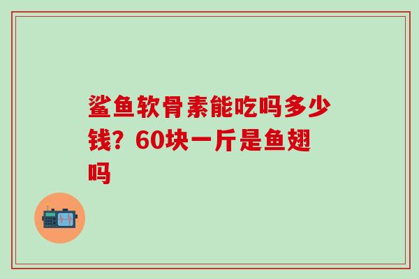 鲨鱼软骨素能吃吗多少钱?60块一斤是鱼翅吗-第1张图片-氨糖科普网 鲨鱼软骨素能吃吗多少钱?60块一斤是鱼翅吗-第1张图片-氨糖科普网