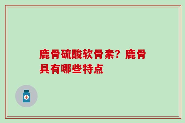 鹿骨硫酸软骨素？鹿骨具有哪些特点-第1张图片-氨糖科普网