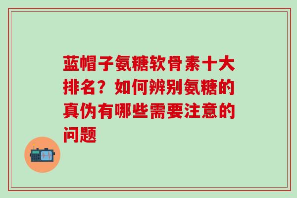 蓝帽子氨糖软骨素十大排名？如何辨别氨糖的真伪有哪些需要注意的问题-第1张图片-氨糖科普网