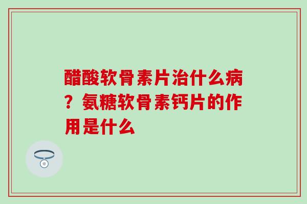 醋酸软骨素片治什么病？氨糖软骨素钙片的作用是什么-第1张图片-氨糖科普网