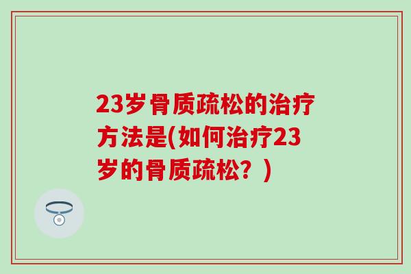 23岁骨质疏松的治疗方法是(如何治疗23岁的骨质疏松？)-第1张图片-氨糖科普网