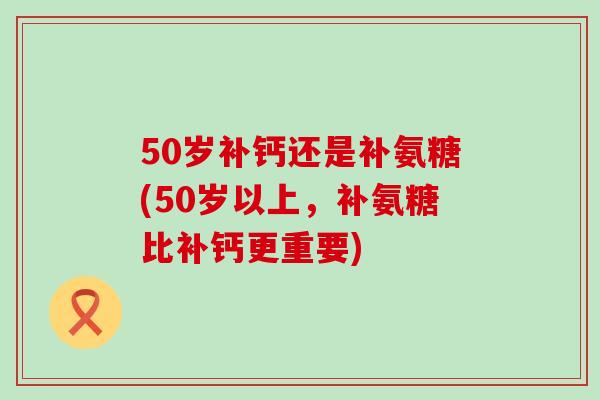 50岁补钙还是补氨糖(50岁以上，补氨糖比补钙更重要)-第1张图片-氨糖科普网