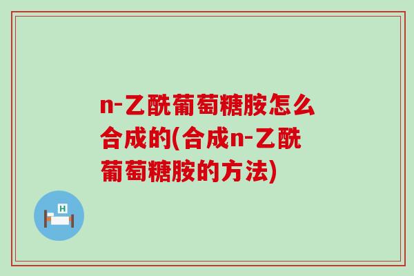 n-乙酰葡萄糖胺怎么合成的(合成n-乙酰葡萄糖胺的方法)-第1张图片-氨糖科普网 n-乙酰葡萄糖胺怎么合成的(合成n-乙酰葡萄糖胺的方法)-第1张图片-氨糖科普网