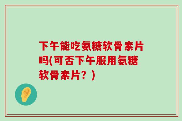 下午能吃氨糖软骨素片吗(可否下午服用氨糖软骨素片？)-第1张图片-氨糖科普网