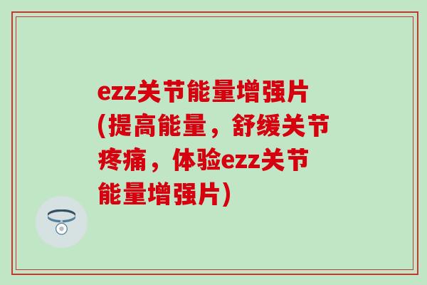 ezz关节能量增强片(提高能量,舒缓关节疼痛,体验ezz关节能量增强片)-第1张图片-氨糖科普网 ezz关节能量增强片(提高能量,舒缓关节疼痛,体验ezz关节能量增强片)-第1张图片-氨糖科普网