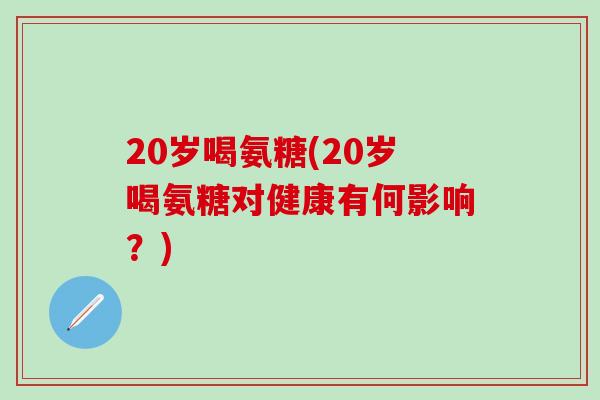 20岁喝氨糖(20岁喝氨糖对健康有何影响？)-第1张图片-氨糖科普网