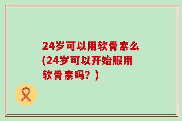 24岁可以用软骨素么(24岁可以开始服用软骨素吗？)-第1张图片-氨糖科普网